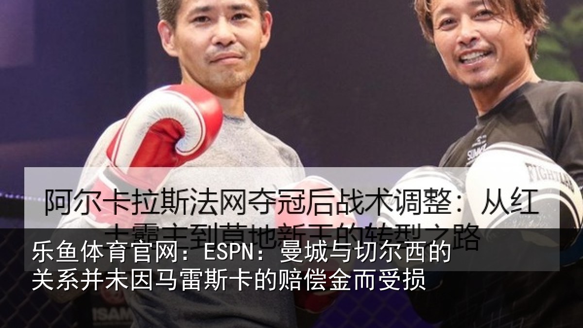 乐鱼体育官网:ESPN:曼城与切尔西的关系并未因马雷斯卡的赔偿金而受损