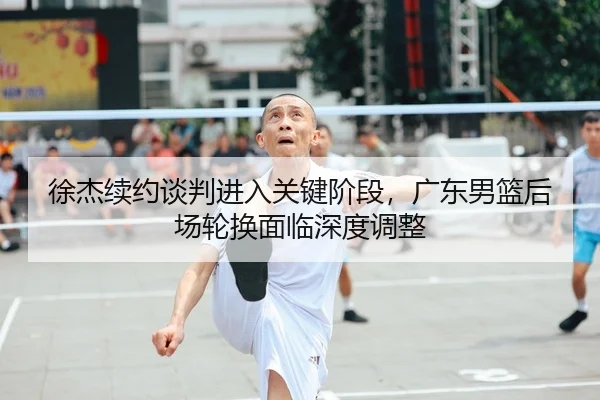 徐杰续约谈判进入关键阶段，广东男篮后场轮换面临深度调整