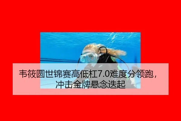 韦筱圆世锦赛高低杠7.0难度分领跑，冲击金牌悬念迭起