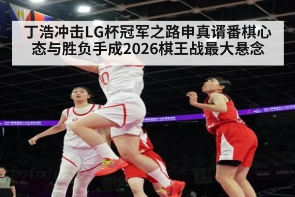 丁浩冲击LG杯冠军之路申真谞番棋心态与胜负手成2026棋王战最大悬念